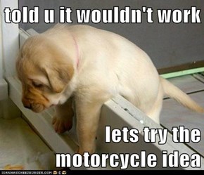 told u it wouldn't work  lets try the motorcycle idea