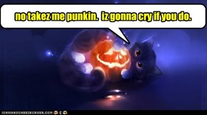 no takez me punkin.  iz gonna cry if you do.