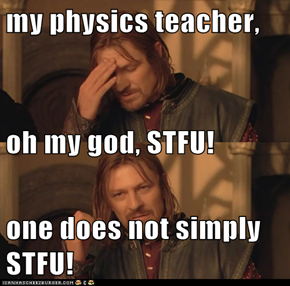 my physics teacher, oh my god, STFU! one does not simply STFU!