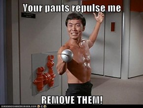 Your pants repulse me  REMOVE THEM!