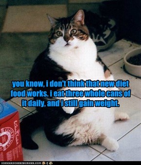 you know, i don't think that new diet food works. i eat three whole cans of it daily, and i still gain weight.