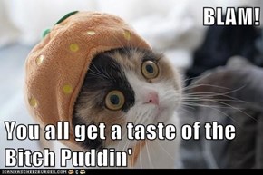 BLAM!  You all get a taste of the Bitch Puddin'