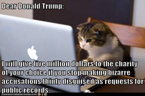 Dear Donald Trump:  I will give five million dollars to the charity of your choice if you stop making bizarre accusations thinly disguised as requests for public records.