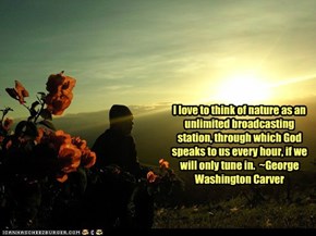 I love to think of nature as an unlimited broadcasting station, through which God speaks to us every hour, if we will only tune in.  ~George Washington Carver