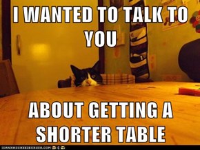 I WANTED TO TALK TO YOU  ABOUT GETTING A SHORTER TABLE