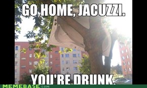 Go home, jacuzzi. You're drunk.  