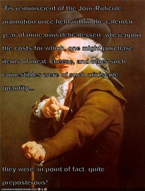 'Tis reminiscient of the Jour-Ridicule promotion once held within the calendar year of mine own delicatessen, whereupon the costs for which, one might purchase items of meat, cheese, and other such comestibles were of such miniscule quantity...  they were