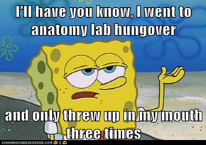 I'll have you know, I went to anatomy lab hungover  and only threw up in my mouth three times