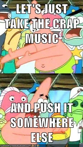 LET'S JUST TAKE THE CRAP MUSIC  AND PUSH IT SOMEWHERE ELSE