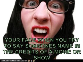 YOUR FACE WHEN YOU TRY TO SAY SOMEONES NAME IN THE CREDITS OF A MOVIE OR SHOW