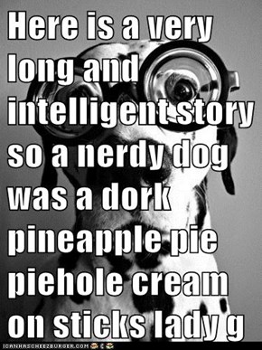 Here is a very long and intelligent story so a nerdy dog was a dork pineapple pie piehole cream on sticks lady gaga overload glasses tricicles momz talks bocks thanksgiving hullibulliballoo end the once