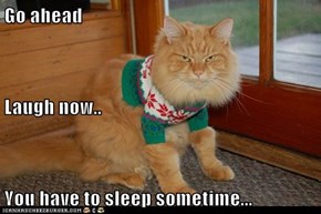 Go ahead Laugh now.. You have to sleep sometime...