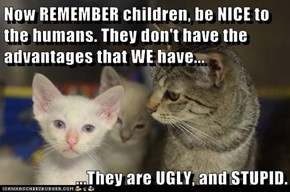 Now REMEMBER children, be NICE to the humans. They don't have the advantages that WE have...  ...They are UGLY, and STUPID.