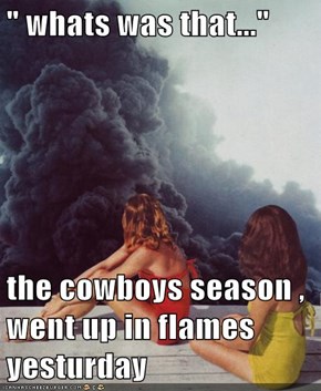 " whats was that..."  the cowboys season , went up in flames yesturday