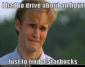 I had to drive about an hour  Just to find a Starbucks