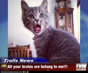 Trolls News - All your brains are belong to me!!!