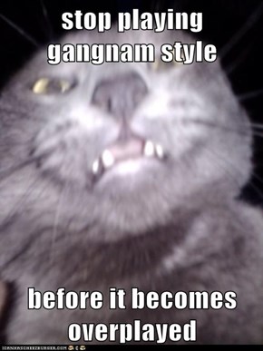 stop playing gangnam style  before it becomes overplayed