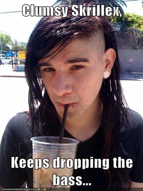 Clumsy Skrillex,  Keeps dropping the bass...