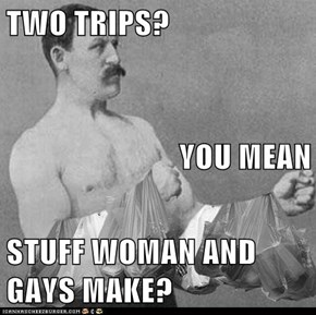 TWO TRIPS?  YOU MEAN STUFF WOMAN AND GAYS MAKE?