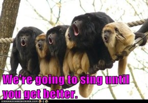 We're going to sing until you get better.