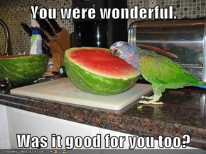 You were wonderful.  Was it good for you too?