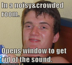 In a noisy&crowded room.  Opens window to get rid of the sound.