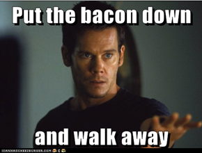 Put the bacon down  and walk away