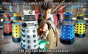 When you wake up on 12/22/12 run outside and yell  THE DOCTOR DID IT HE SAVED US!