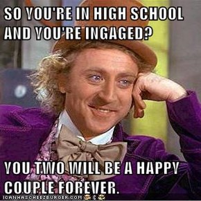 SO YOU'RE IN HIGH SCHOOL AND YOU'RE INGAGED?  YOU TWO WILL BE A HAPPY COUPLE FOREVER.
