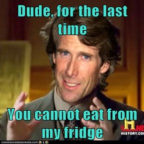Dude, for the last time   You cannot eat from my fridge