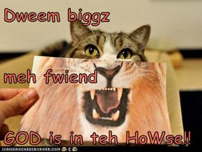 Dweem biggz  meh fwiend GOD is in teh HoWse!!