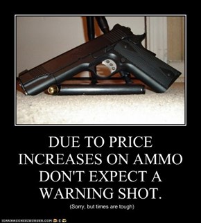 DUE TO PRICE INCREASES ON AMMO DON'T EXPECT A WARNING SHOT.