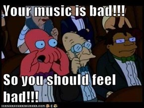 Your music is bad!!!  So you should feel bad!!!