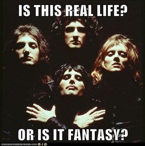 IS THIS REAL LIFE?  OR IS IT FANTASY?