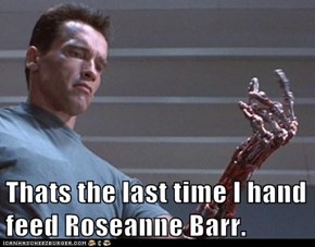 Thats the last time I hand feed Roseanne Barr.
