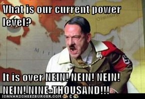 Vhat is our current power level?  It is over NEIN! NEIN! NEIN! NEIN! NINE-THOUSAND!!!