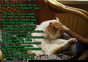 You'll Have To Move The Cat                         Charles W. Cook  Ya'll come in and sit a spell And shed your coat and hat; But if you want a decent seat, You'll have to move the cat. He mostly lies around all day While getting fat and pale; So watch y