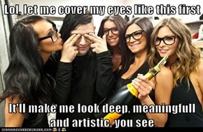 Lol, let me cover my eyes like this first  It'll make me look deep, meaningfull and artistic, you see