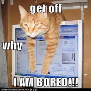 get off why I AM BORED!!!