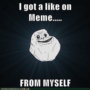 I got a like on Meme.....  FROM MYSELF