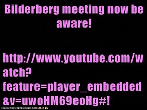 Bilderberg meeting now be aware!  http://www.youtube.com/watch?feature=player_embedded&v=uwoHM69eoHg#!