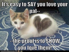 It's easy to SAY you love your pal--  --the proof is to SHOW           you love them!