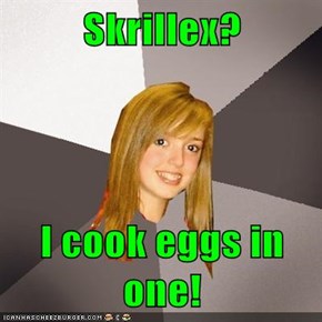 Skrillex?  I cook eggs in one!
