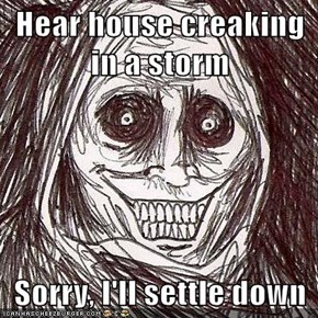 Hear house creaking in a storm  Sorry, I'll settle down