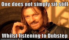 One does not simply sit still  Whilst listening to Dubstep