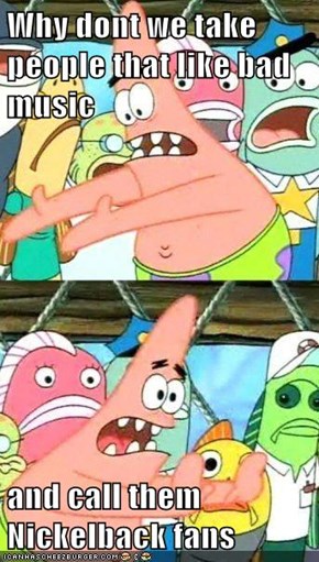 Why dont we take people that like bad music  and call them Nickelback fans