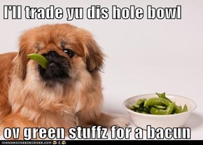 I'll trade yu dis hole bowl   ov green stuffz for a bacun