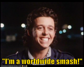 "I'm a worldwide smash!"