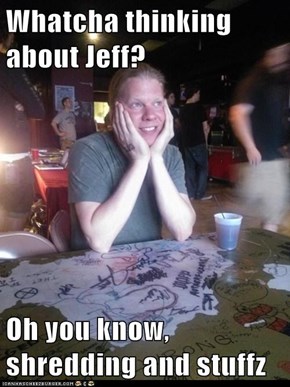 Whatcha thinking about Jeff?  Oh you know, shredding and stuffz