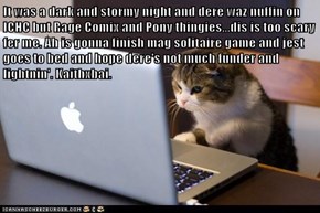 It was a dark and stormy night and dere waz nuffin on ICHC but Rage Comix and Pony thingies...dis is too scary fer me. Ah is gonna finish mag solitaire game and jest goes to bed and hope dere's not much funder and lightnin'. Kaithxbai.